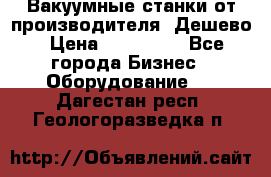 Вакуумные станки от производителя. Дешево › Цена ­ 150 000 - Все города Бизнес » Оборудование   . Дагестан респ.,Геологоразведка п.